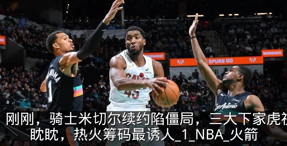 刚刚，骑士米切尔续约陷僵局，三大下家虎视眈眈，热火筹码最诱人_1_NBA_火箭